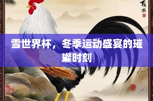 雪世界杯，冬季运动盛宴的璀璨时刻洛阳市法福文化传播有限公司