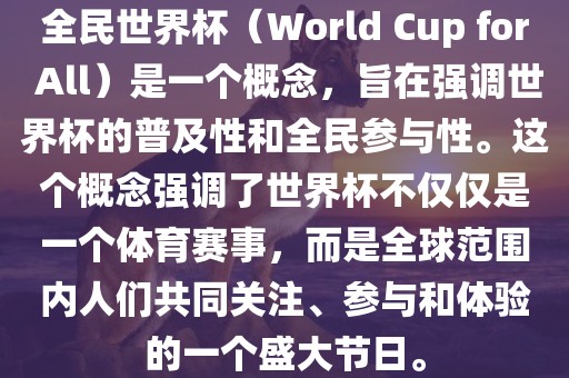 全民世界杯（World Cup for All）是一个概念，旨在强调世界杯的普及性和全民参与性。这个概念强调了世界杯不仅仅是一个体育赛事，而是全球范围内人们共同关注、参与和体验的一个盛大节日。