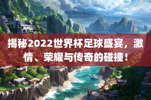 揭秘2022世界杯足球盛宴，激情、荣耀与传奇的碰撞！