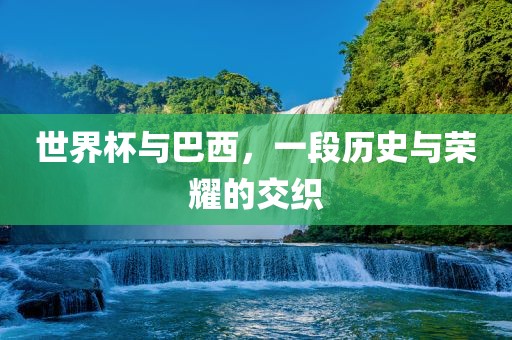 世界杯与巴西，一段历史与荣耀的交织