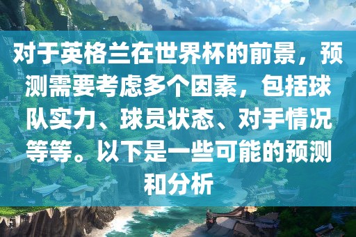 对于英格兰在世界杯的前景，预测需要考虑多个因素，包括球队实力、球员状态、对手情况等等。以下是一些可能的预测和分析