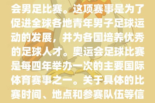 奥运足球世界杯通常指的是国际足联组织的U-23男子足球锦标赛，也就是人们常说的奥运会男足比赛。这项赛事是为了促进全球各地青年男子足球运动的发展，并为各国培养优秀的足球人才。奥运会足球比赛是每四年举办一次的主要国际体育赛事之一。关于具体的比赛时间、地点和参赛队伍等信息，可以关注国际足联的官方网站或者各大体育新闻网站以获取最新资讯。