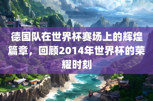 德国队在世界杯赛场上的辉煌篇章，回顾2014年世界杯的荣耀时刻