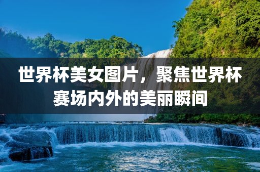 世界杯美女图片，聚焦世界杯赛场内外的美丽瞬间