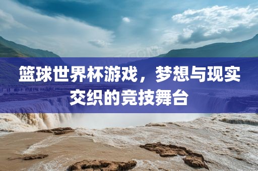 篮球世界杯游戏，梦想与现实交织的竞技舞台洛阳市法福文化传播有限公司