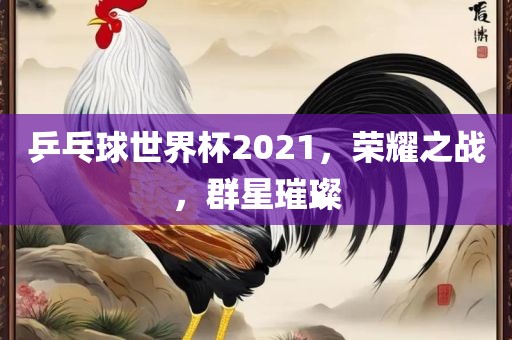 乒乓球世界杯2021，荣耀之战，群星璀璨