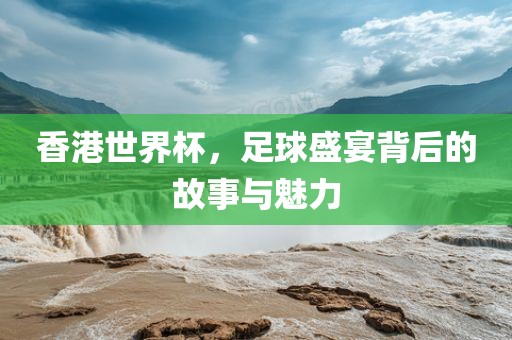 香港世界杯，足球盛宴背后的故事与魅力