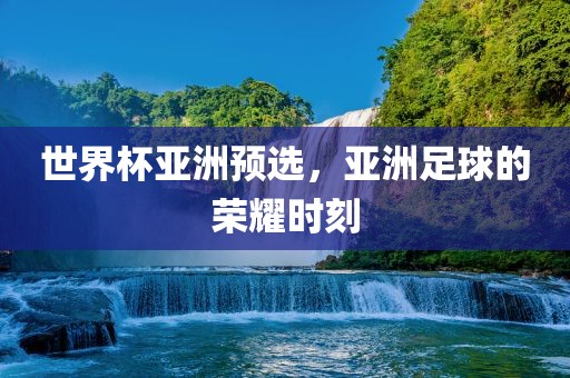 世界杯亚洲预选，亚洲足球的荣耀时刻洛阳市法福文化传播有限公司