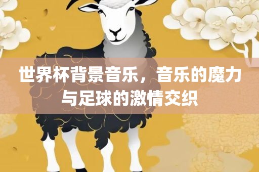 世界杯背景音乐，音乐的魔力与足球的激情交织
