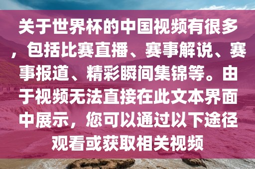 关于世界杯的中国视频有很多，包括比赛直播、赛事解说、赛事报道、精彩瞬间集锦等。由于视频无法直接在此文本界面中展示，您可以通过以下途径观看或获取相关视频
