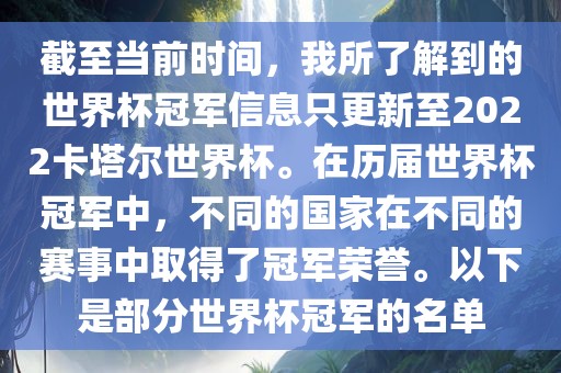 截至当前时间，我所了解到的世界杯冠军信息只更新至2022卡塔尔世界杯。在历届世界杯冠军中，不同的国家在不同的赛事中取得了冠军荣誉。以下是部分世界杯冠军的名单