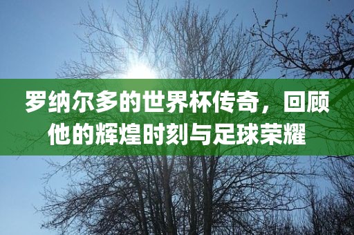罗纳尔多的世界杯传奇，回顾他的辉煌时刻与足球荣耀