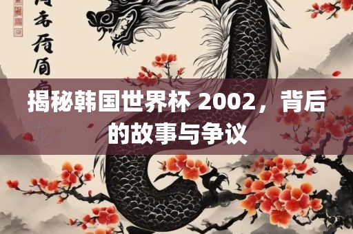 揭秘韩国世界杯 2002，背后的故事与争议