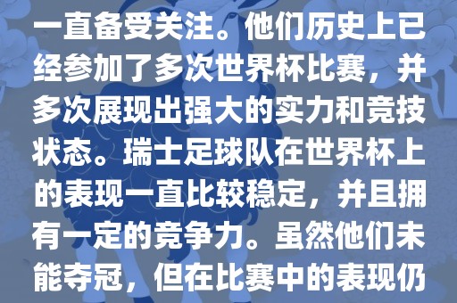 瑞士足球队在世界杯上的表现一直备受关注。他们历史上已经参加了多次世界杯比赛，并多次展现出强大的实力和竞技状态。瑞士足球队在世界杯上的表现一直比较稳定，并且拥有一定的竞争力。虽然他们未能夺冠，但在比赛中的表现仍然令人印象深刻。