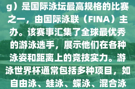 游泳世界杯（FINA World Championships in Swimming）是国际泳坛最高规格的比赛之一，由国际泳联（FINA）主办。该赛事汇集了全球最优秀的游泳选手，展示他们在各种泳姿和距离上的竞技实力。游泳世界杯通常包括多种项目，如自由泳、蛙泳、蝶泳、混合泳等。此外，赛事还设有接力比赛和公开水域游泳等项目。