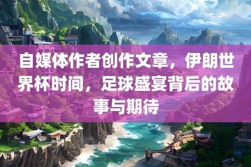 自媒体作者创作文章，伊朗世界杯时间，足球盛宴背后的故事与期待