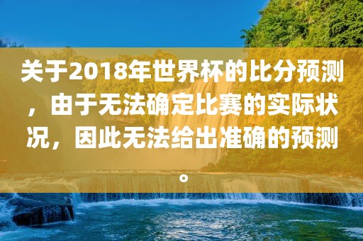 关于2018年世界杯的比分预测，由于无法确定比赛的实际状况，因此无法给出准确的预测。