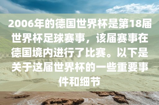 2006年的德国世界杯是第18届世界杯足球赛事，该届赛事在德国境内进行了比赛。以下是关于这届世界杯的一些重要事件和细节