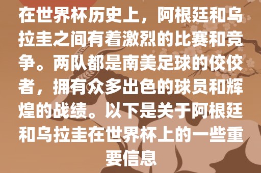 在世界杯历史上，阿根廷和乌拉圭之间有着激烈的比赛和竞争。两队都是南美足球的佼佼者，拥有众多出色的球员和辉煌的战绩。以下是关于阿根廷和乌拉圭在世界杯上的一些重要信息