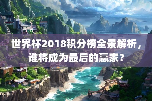 世界杯2018积分榜全景解析，谁将成为最后的赢家？
