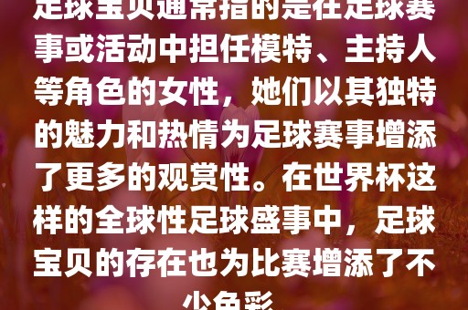 足球宝贝通常指的是在足球赛事或活动中担任模特、主持人等角色的女性，她们以其独特的魅力和热情为足球赛事增添了更多的观赏性。在世界杯这样的全球性足球盛事中，足球宝贝的存在也为比赛增添了不少色彩。