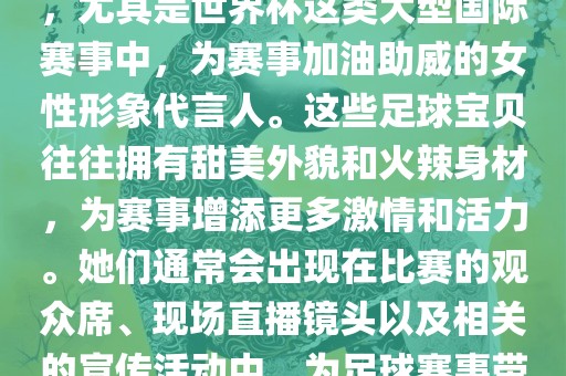 足球宝贝指的是在足球赛事中，尤其是世界杯这类大型国际赛事中，为赛事加油助威的女性形象代言人。这些足球宝贝往往拥有甜美外貌和火辣身材，为赛事增添更多激情和活力。她们通常会出现在比赛的观众席、现场直播镜头以及相关的宣传活动中，为足球赛事带来了更多的关注度和话题性。