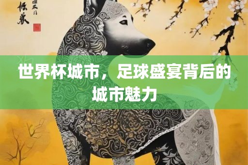 世界杯城市，足球盛宴背后的城市魅力