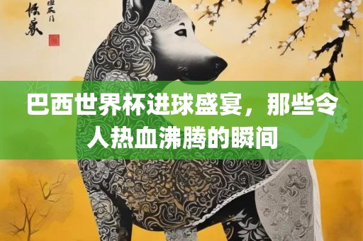 巴西世界杯进球盛宴，那些令人热血沸腾的瞬间