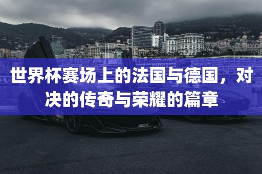 世界杯赛场上的法国与德国，对决的传奇与荣耀的篇章