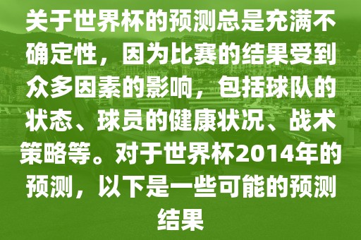 关于世界杯的预测总是充满不确定性，因为比赛的结果受到众多因素的影响，包括球队的状态、球员的健康状况、战术策略等。对于世界杯2014年的预测，以下是一些可能的预测结果