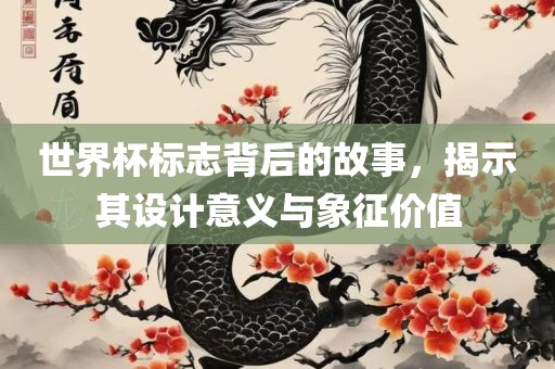 世界杯标志背后的故事，揭示其设计意义与象征价值