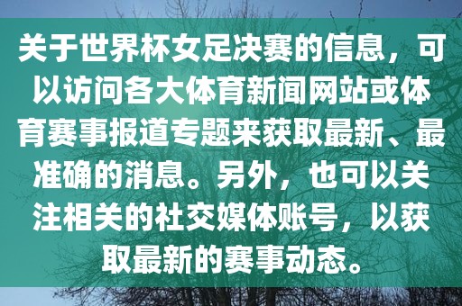 关于世界杯女足决赛的信息，可以访问各大体育新闻网站或体育赛事报道专题来获取最新、最准确的消息。另外，也可以关注相关的社交媒体账号，以获取最新的赛事动态。