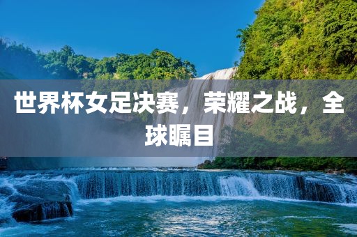 世界杯女足决赛，荣耀之战，全球瞩目