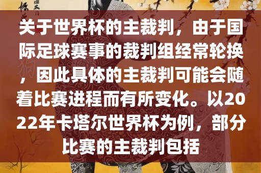 关于世界杯的主裁判，由于国际足球赛事的裁判组经常轮换，因此具体的主裁判可能会随着比赛进程而有所变化。以2022年卡塔尔世界杯为例，部分比赛的主裁判包括