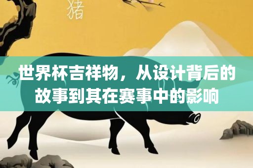 世界杯吉祥物，从设计背后的故事到其在赛事中的影响