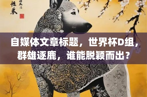 自媒体文章标题，世界杯D组，群雄逐鹿，谁能脱颖而出？