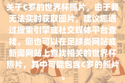 关于C罗的世界杯照片，由于我无法实时获取图片，建议您通过搜索引擎或社交媒体平台查找。您也可以在足球类网站或新闻网站上查找相关的世界杯照片，其中可能包含C罗的照片。