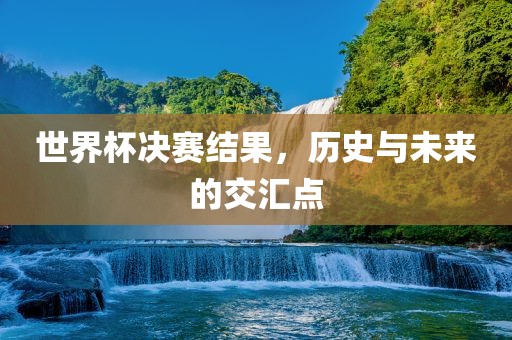 世界杯决赛结果，历史与未来的交汇点