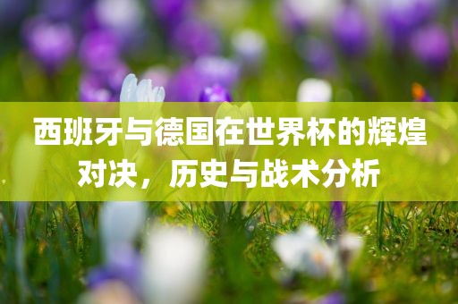 西班牙与德国在世界杯的辉煌对决，历史与战术分析