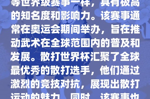 散打世界杯是世界武术散打最高水平的赛事之一，与奥运会等世界级赛事一样，具有极高的知名度和影响力。该赛事通常在奥运会期间举办，旨在推动武术在全球范围内的普及和发展。散打世界杯汇聚了全球最优秀的散打选手，他们通过激烈的竞技对抗，展现出散打运动的魅力。同时，该赛事也是推动不同国家和地区之间文化交流的重要平台。