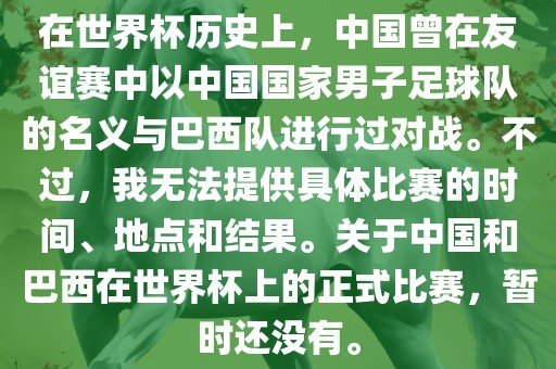 在世界杯历史上，中国曾在友谊赛中以中国国家男子足球队的名义与巴西队进行过对战。不过，我无法提供具体比赛的时间、地点和结果。关于中国和巴西在世界杯上的正式比赛，暂时还没有。