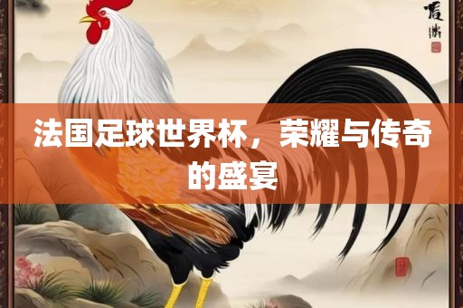 法国足球世界杯，荣耀与传奇的盛宴洛阳市法福文化传播有限公司