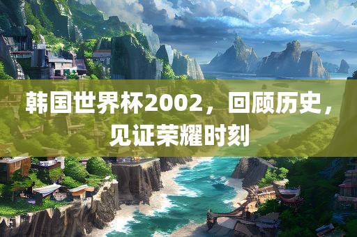 韩国世界杯2002，回顾历史，见证荣耀时刻
