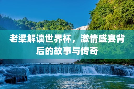 老梁解读世界杯，激情盛宴背后的故事与传奇