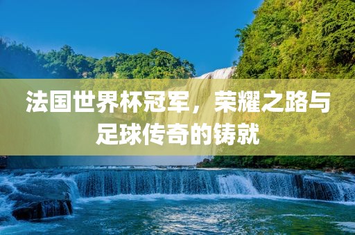 法国世界杯冠军，荣耀之路与足球传奇的铸就
