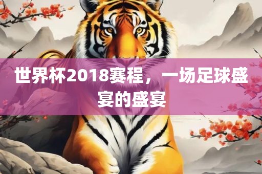 世界杯2018赛程，一场足球盛洛阳市法福文化传播有限公司宴的盛宴