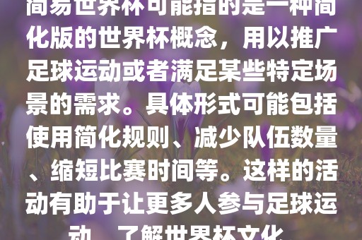 简易世界杯可能指的是一种简化版的世界杯概念，用以推广足球运动或者满足某些特定场景的需求。具体形式可能包括使用简化规则、减少队伍数量、缩短比赛时间等。这样的活动有助于让更多人参与足球运动，了解世界杯文化。