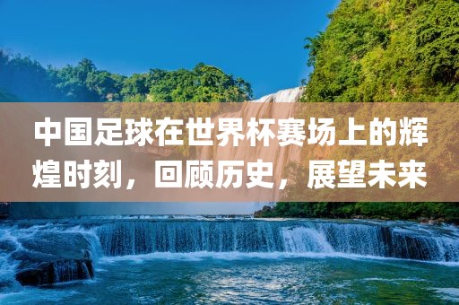 中国足球在世界杯赛场上的辉煌时刻，回顾历史，展望未来