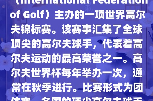高尔夫世界杯（World Cup of Golf）是一项重要的国际高尔夫比赛，由国际高尔夫联合会（International Federation of Golf）主办的一项世界高尔夫锦标赛。该赛事汇集了全球顶尖的高尔夫球手，代表着高尔夫运动的最高荣誉之一。高尔夫世界杯每年举办一次，通常在秋季进行。比赛形式为团体赛，各国的顶尖高尔夫球手代表本国参赛，比赛地点会在全球各地的高尔夫球场之间轮换。