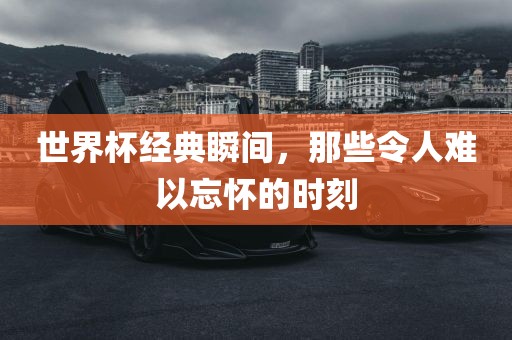 世界杯经典瞬间，那些令人难以忘怀的时刻